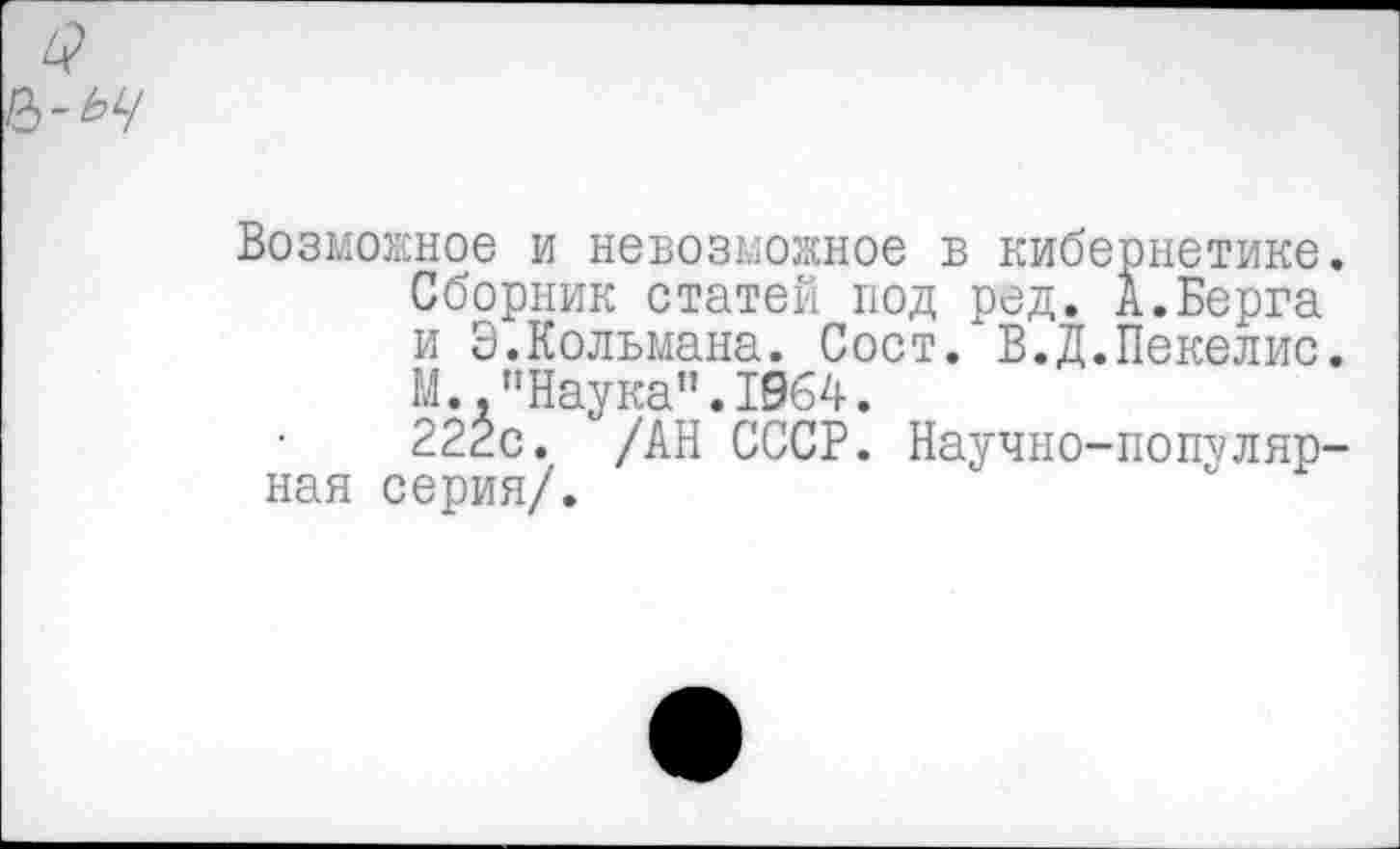 ﻿Возможное и невозможное в кибернетике.
Сборник статей под ред. А.Берга и Э.Кольмана. Сост/В.Д.Пекелис.
М.."Наука”.1964.
222с. /АН СССР. Научно-популярная серия/.